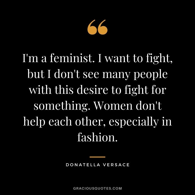 I'm a feminist. I want to fight, but I don't see many people with this desire to fight for something. Women don't help each other, especially in fashion.