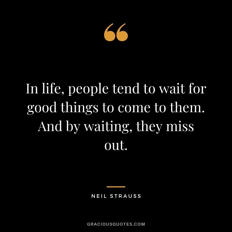 In life, people tend to wait for good things to come to them. And by waiting, they miss out.