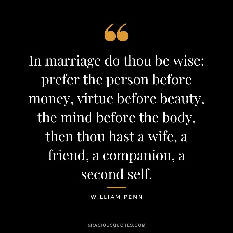 In marriage do thou be wise prefer the person before money, virtue before beauty, the mind before the body, then thou hast a wife, a friend, a companion, a second self. – William Penn