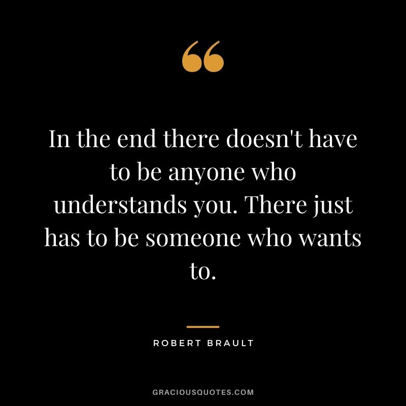 In the end there doesn't have to be anyone who understands you. There just has to be someone who wants to. — Robert Brault