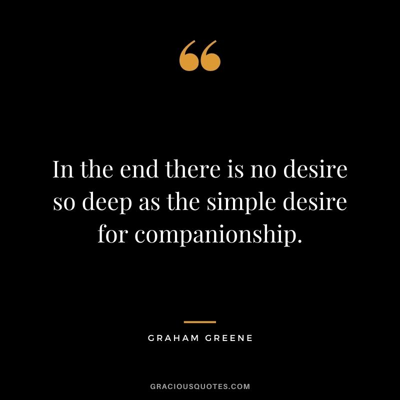 In the end there is no desire so deep as the simple desire for companionship. - Graham Greene