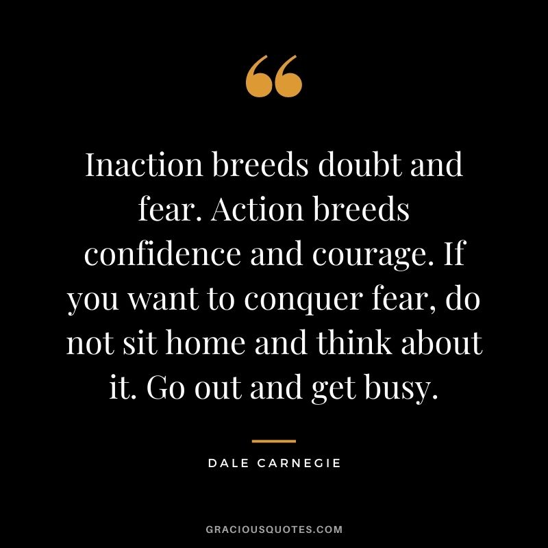 Inaction breeds doubt and fear. Action breeds confidence and courage. If you want to conquer fear, do not sit home and think about it. Go out and get busy. - Dale Carnegie
