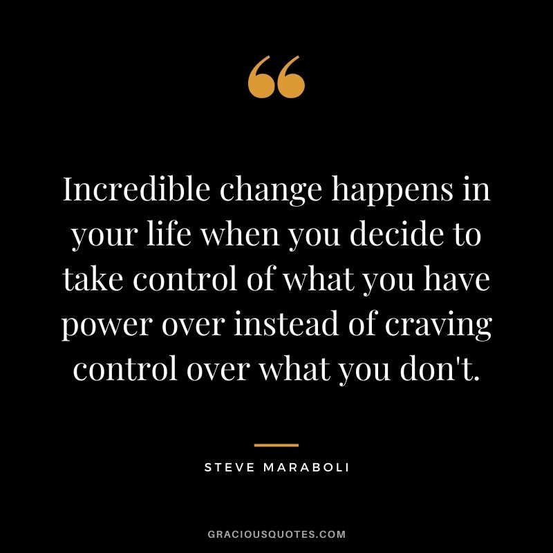 Incredible change happens in your life when you decide to take control of what you have power over instead of craving control over what you don't. - Steve Maraboli