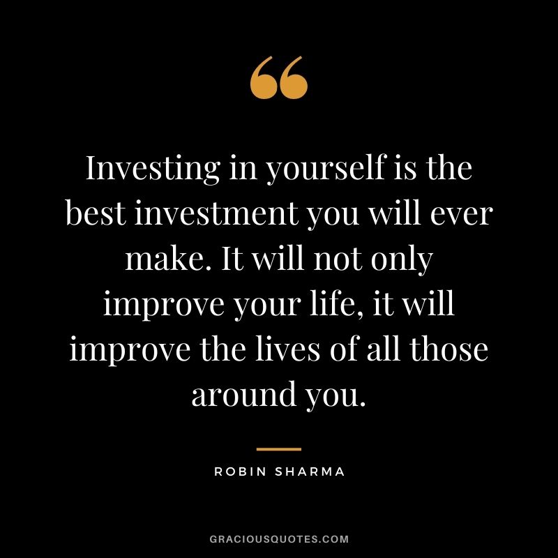 Investing in yourself is the best investment you will ever make. It will not only improve your life, it will improve the lives of all those around you. ― Robin Sharma
