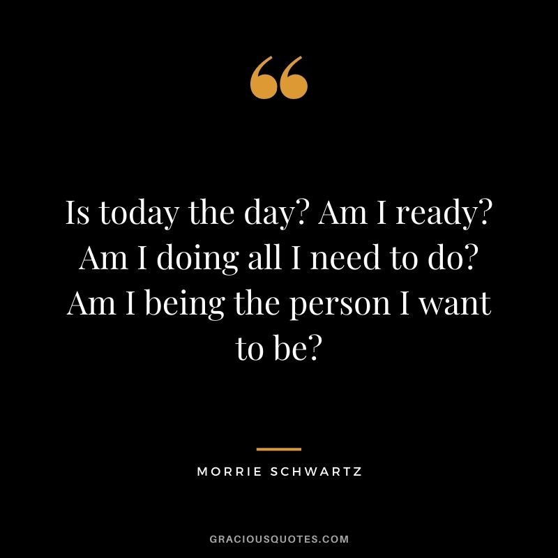 Is today the day? Am I ready? Am I doing all I need to do? Am I being the person I want to be?
