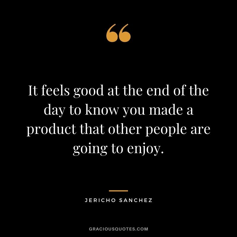 It feels good at the end of the day to know you made a product that other people are going to enjoy. - Jericho Sanchez