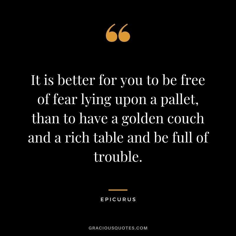It is better for you to be free of fear lying upon a pallet, than to have a golden couch and a rich table and be full of trouble.