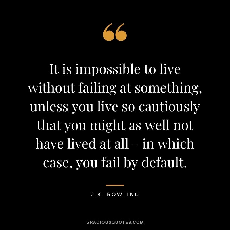 It is impossible to live without failing at something, unless you live so cautiously that you might as well not have lived at all - in which case, you fail by default. - J.K. Rowling