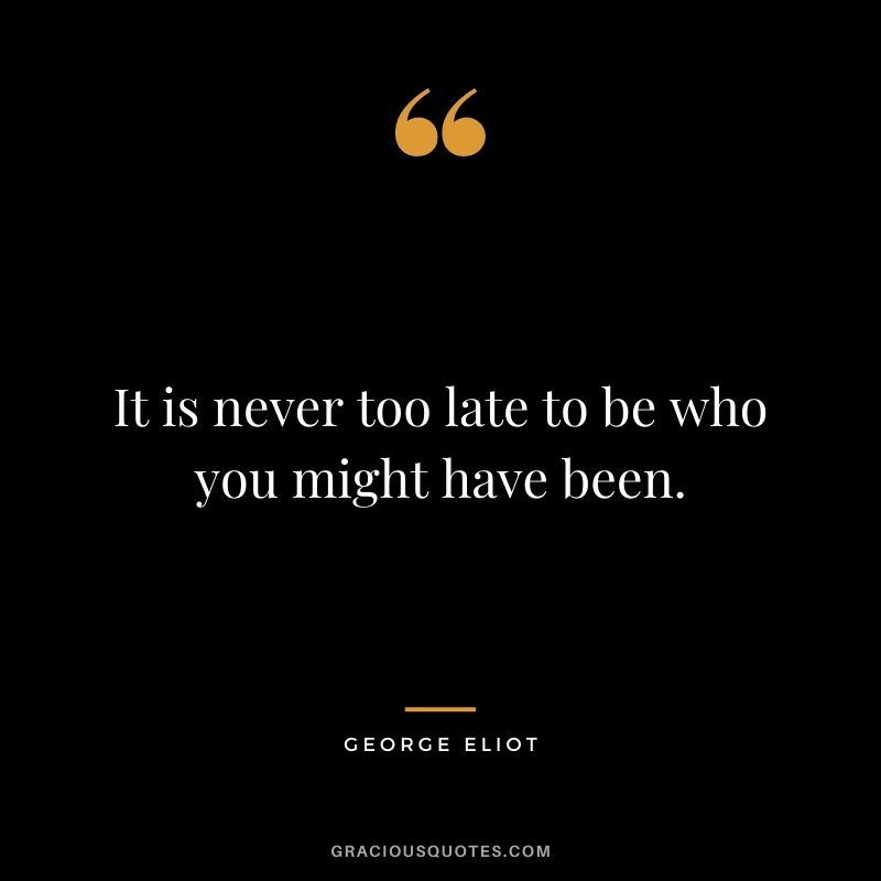 It is never too late to be who you might have been. - George Eliot