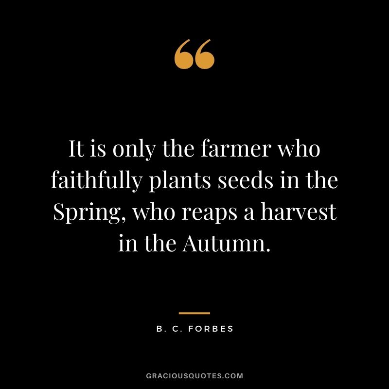It is only the farmer who faithfully plants seeds in the Spring, who reaps a harvest in the Autumn. – B. C. Forbes