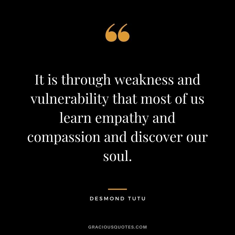 It is through weakness and vulnerability that most of us learn empathy and compassion and discover our soul.
