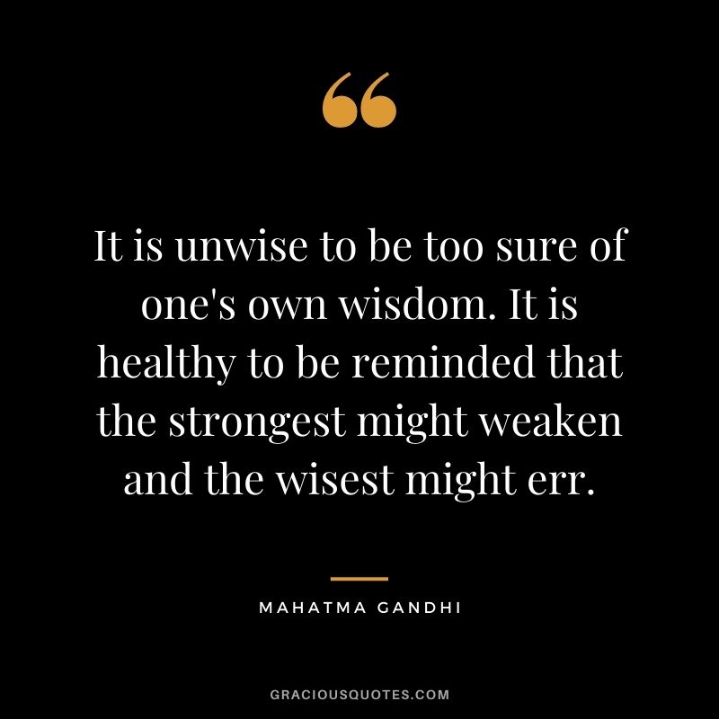 It is unwise to be too sure of one's own wisdom. It is healthy to be reminded that the strongest might weaken and the wisest might err. - Mahatma Gandhi