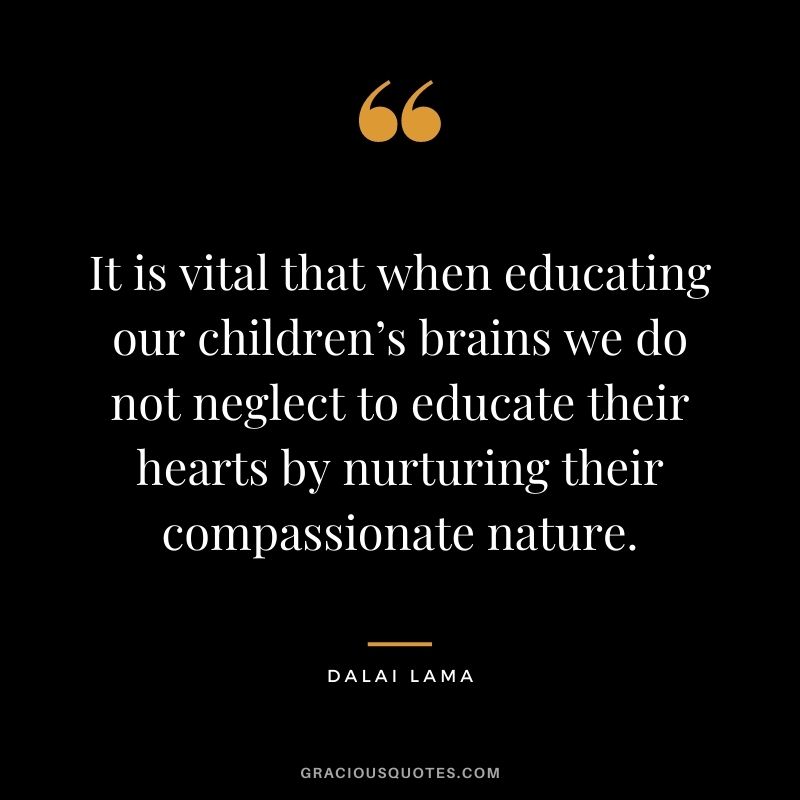 It is vital that when educating our children’s brains we do not neglect to educate their hearts by nurturing their compassionate nature. - Dalai Lama