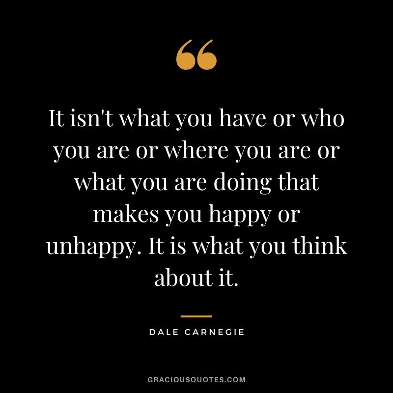It isn't what you have or who you are or where you are or what you are doing that makes you happy or unhappy. It is what you think about it. ― Dale Carnegie