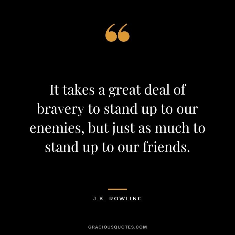 It takes a great deal of bravery to stand up to our enemies, but just as much to stand up to our friends. - J.K. Rowling