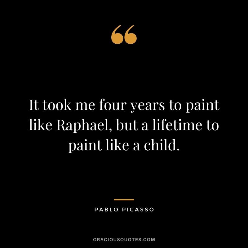 It took me four years to paint like Raphael, but a lifetime to paint like a child. - Pablo Picasso