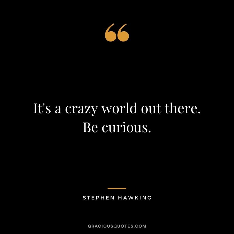 It's a crazy world out there. Be curious.