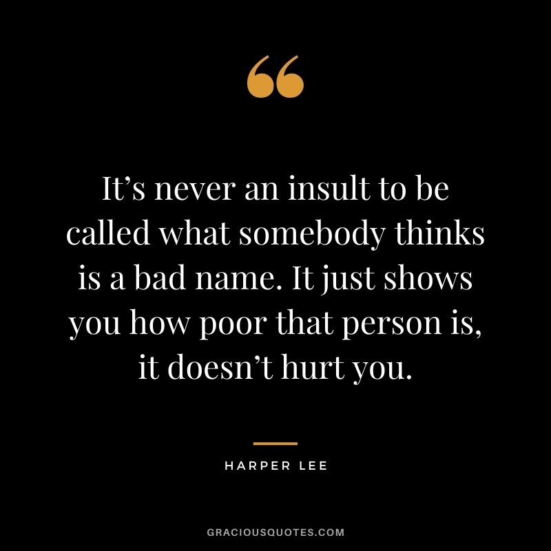 It’s never an insult to be called what somebody thinks is a bad name. It just shows you how poor that person is, it doesn’t hurt you.