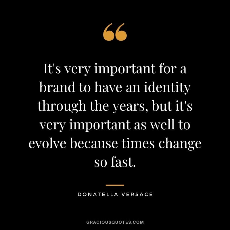 It's very important for a brand to have an identity through the years, but it's very important as well to evolve because times change so fast.