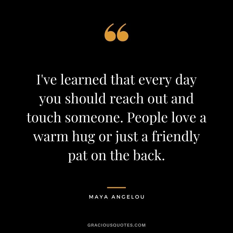 I've learned that every day you should reach out and touch someone. People love a warm hug or just a friendly pat on the back. - Maya Angelou