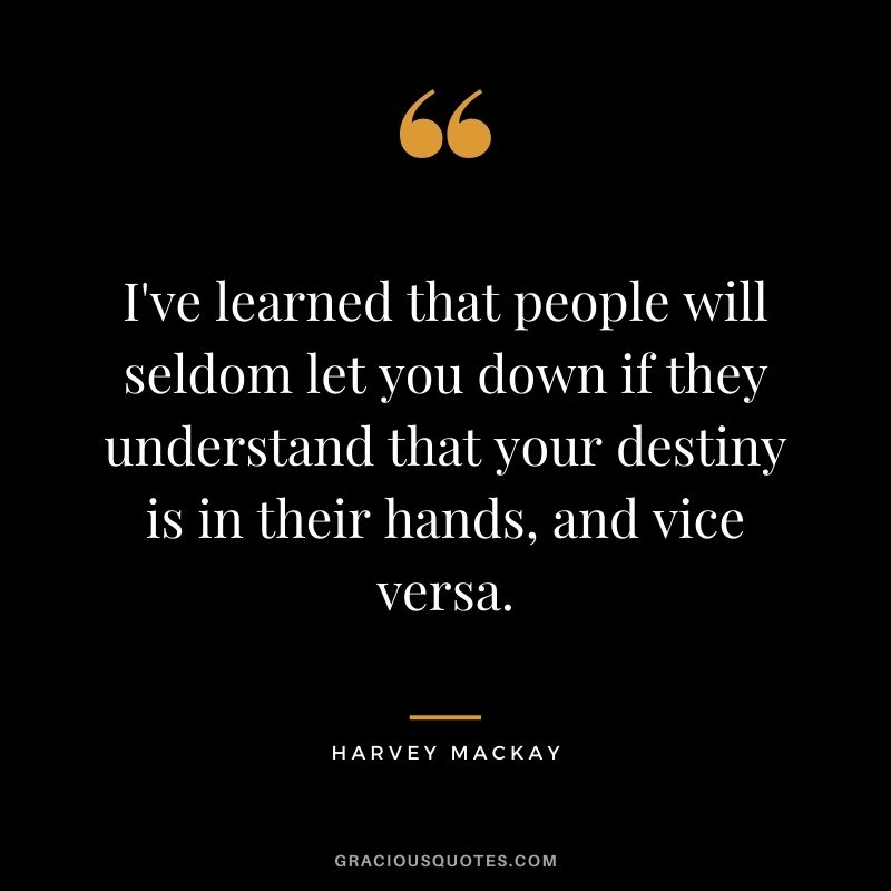 I've learned that people will seldom let you down if they understand that your destiny is in their hands, and vice versa.
