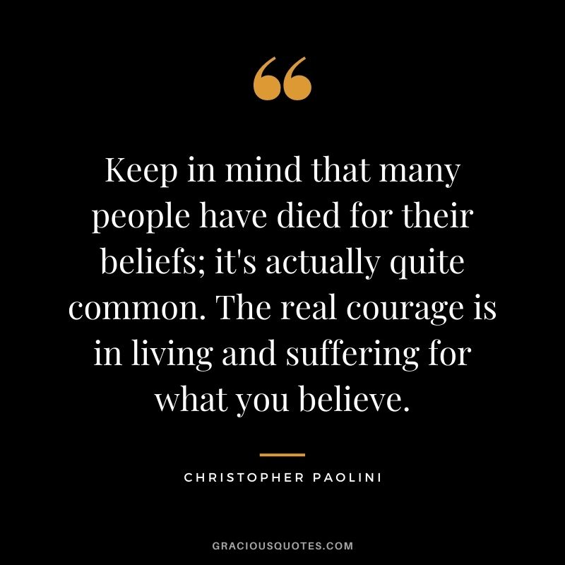 Keep in mind that many people have died for their beliefs; it's actually quite common. The real courage is in living and suffering for what you believe. ― Christopher Paolini
