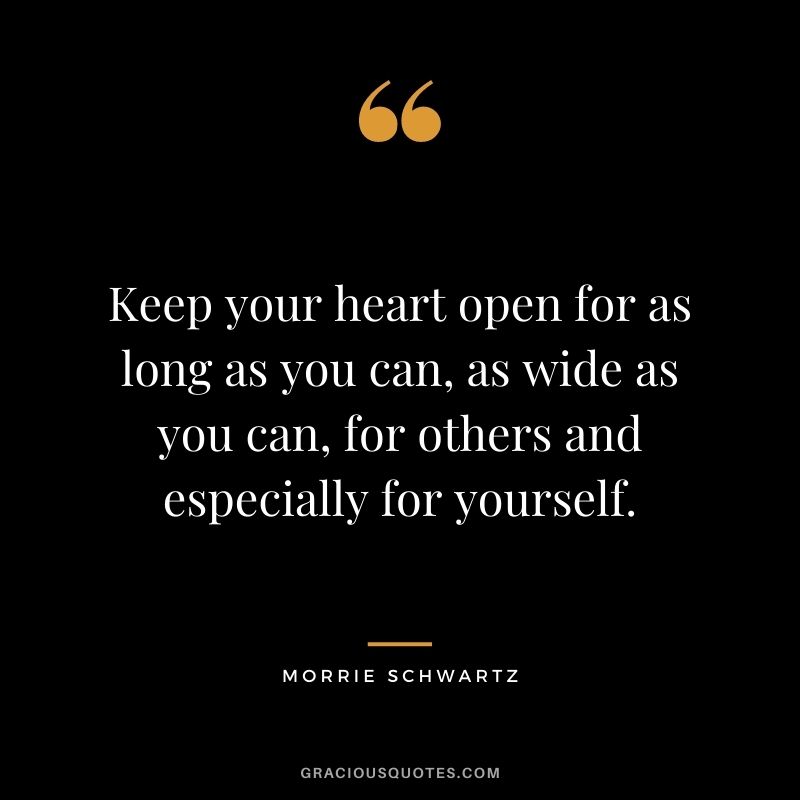 Keep your heart open for as long as you can, as wide as you can, for others and especially for yourself.