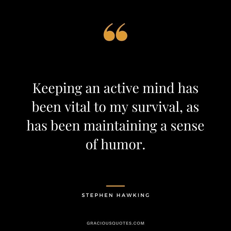 Keeping an active mind has been vital to my survival, as has been maintaining a sense of humor.