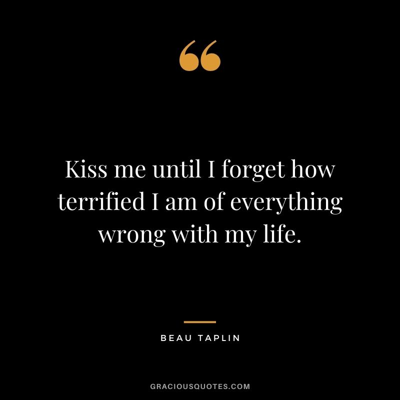 Kiss me until I forget how terrified I am of everything wrong with my life. — Beau Taplin