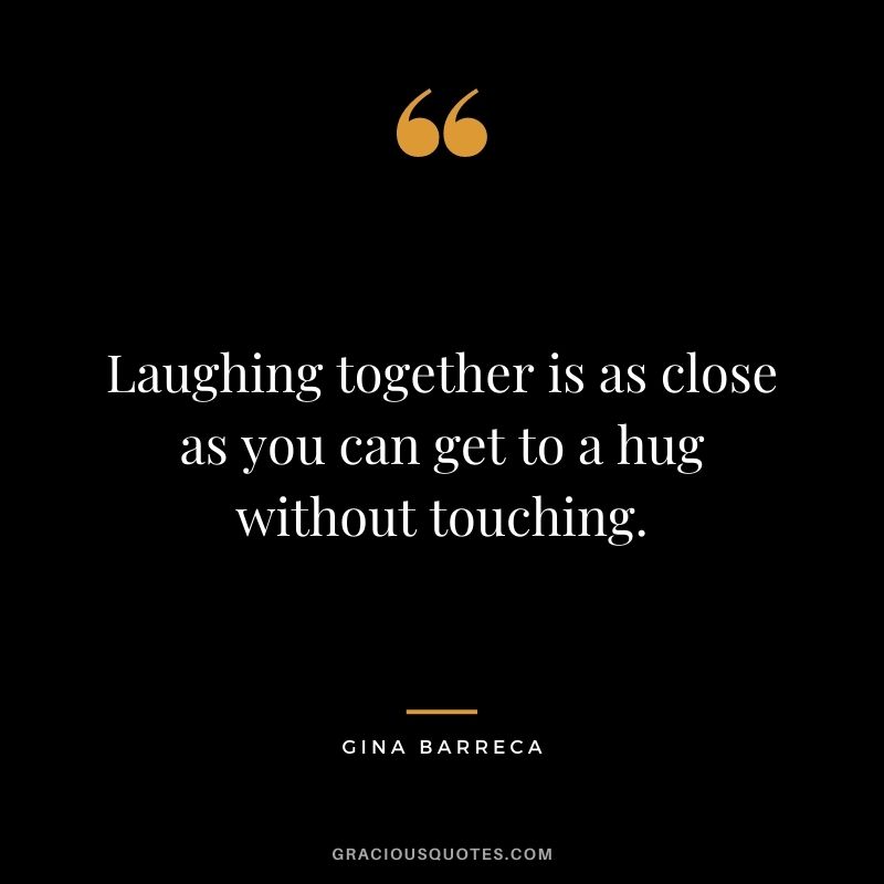 Laughing together is as close as you can get to a hug without touching. – Gina Barreca