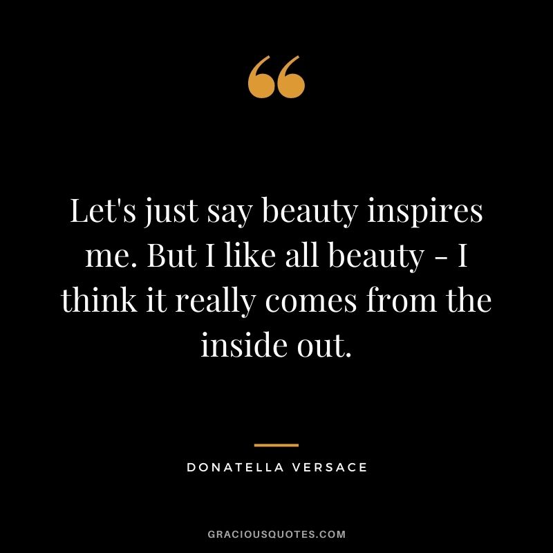 Let's just say beauty inspires me. But I like all beauty - I think it really comes from the inside out.