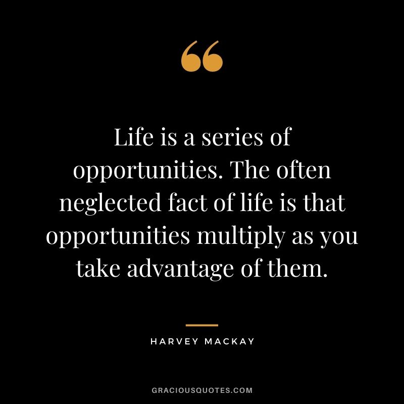 Life is a series of opportunities. The often neglected fact of life is that opportunities multiply as you take advantage of them.