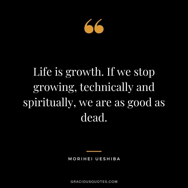 Life is growth. If we stop growing, technically and spiritually, we are as good as dead. ― Morihei Ueshiba