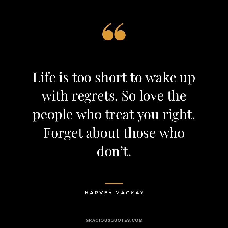 Life is too short to wake up with regrets. So love the people who treat you right. Forget about those who don’t.