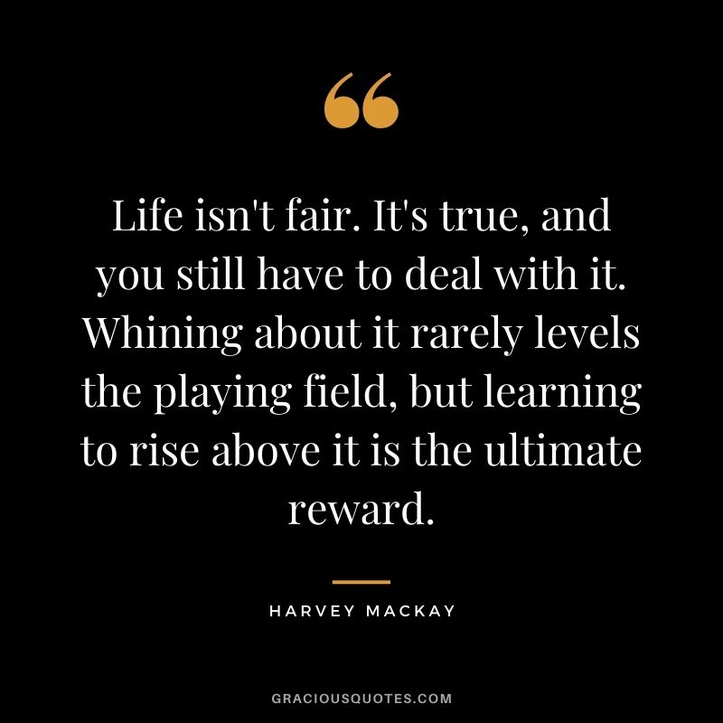 Life isn't fair. It's true, and you still have to deal with it. Whining about it rarely levels the playing field, but learning to rise above it is the ultimate reward.