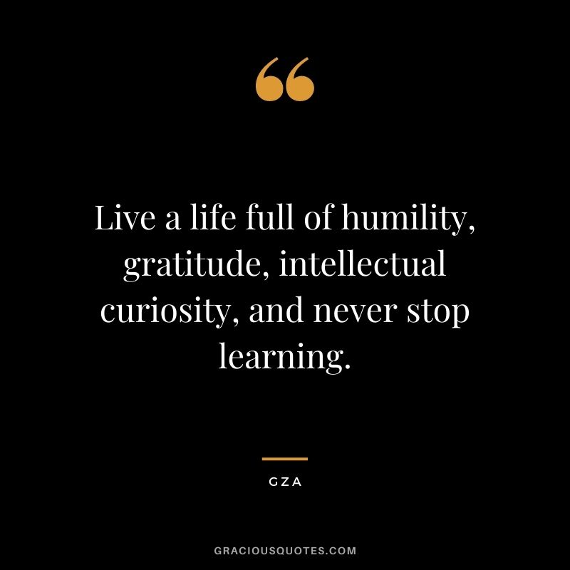 Live a life full of humility, gratitude, intellectual curiosity, and never stop learning. - Gza