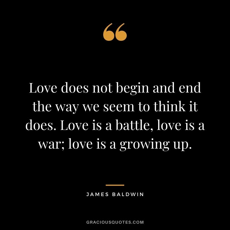 Love does not begin and end the way we seem to think it does. Love is a battle, love is a war; love is a growing up. — James Baldwin