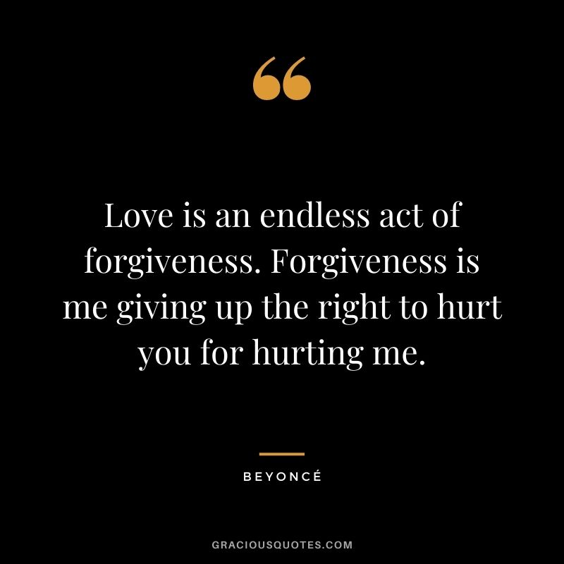 Love is an endless act of forgiveness. Forgiveness is me giving up the right to hurt you for hurting me. — Beyoncé