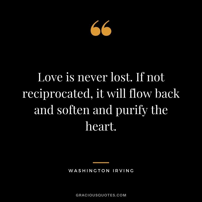 Love is never lost. If not reciprocated, it will flow back and soften and purify the heart. — Washington Irving