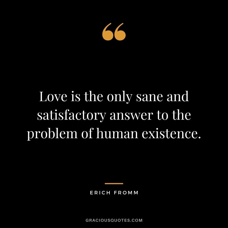 Love is the only sane and satisfactory answer to the problem of human existence. — Erich Fromm