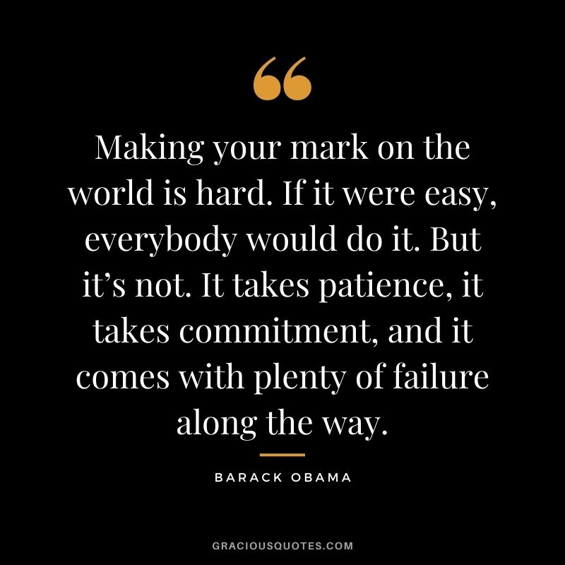 Making your mark on the world is hard. If it were easy, everybody would do it. But it’s not. It takes patience, it takes commitment, and it comes with plenty of failure along the way. – Barack Obama