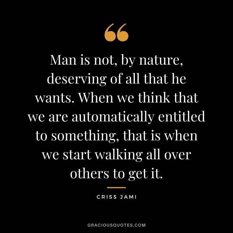 Man is not, by nature, deserving of all that he wants. When we think that we are automatically entitled to something, that is when we start walking all over others to get it.