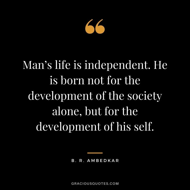 Man’s life is independent. He is born not for the development of the society alone, but for the development of his self. ― B. R. Ambedkar