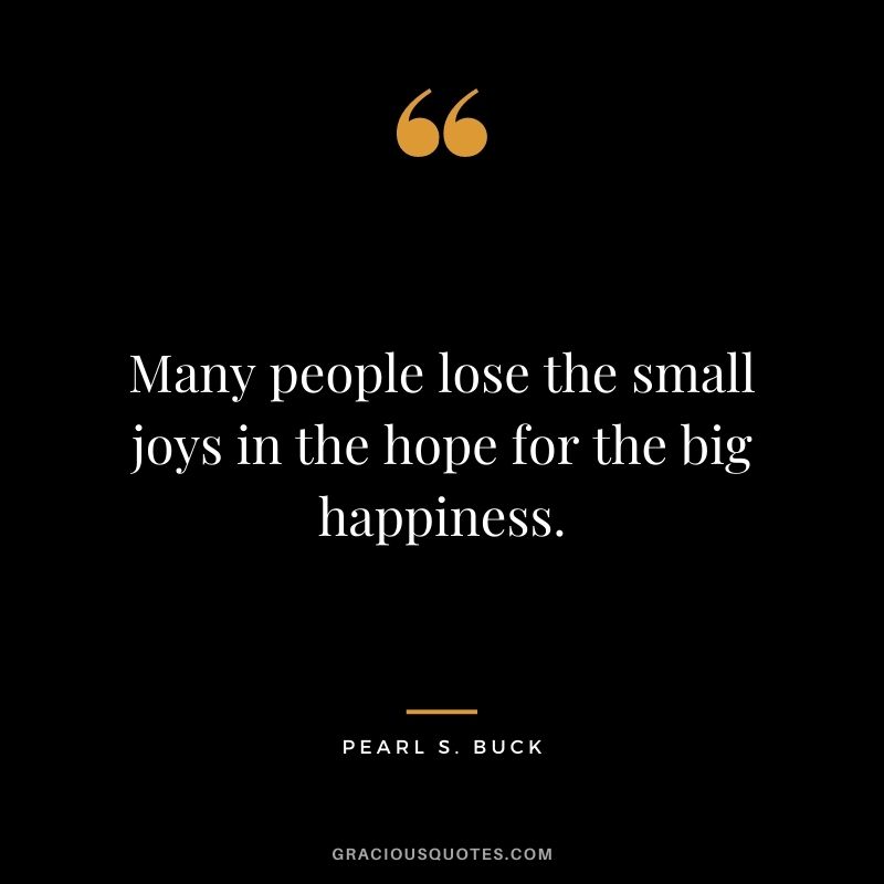 Many people lose the small joys in the hope for the big happiness. ― Pearl S. Buck