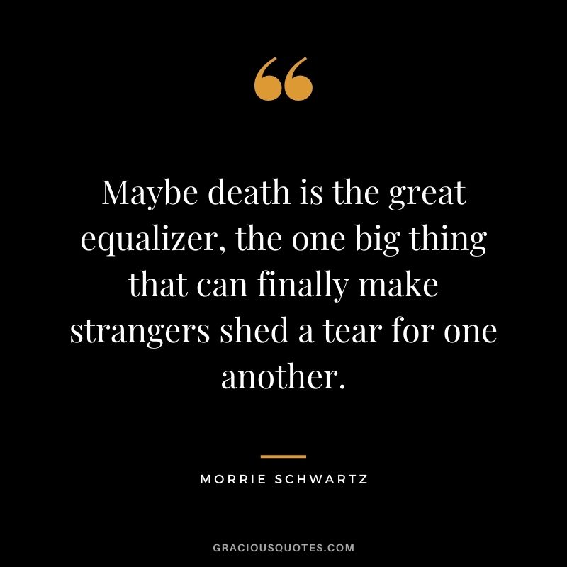 Maybe death is the great equalizer, the one big thing that can finally make strangers shed a tear for one another.