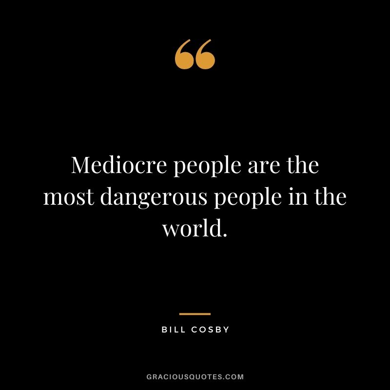 Mediocre people are the most dangerous people in the world.