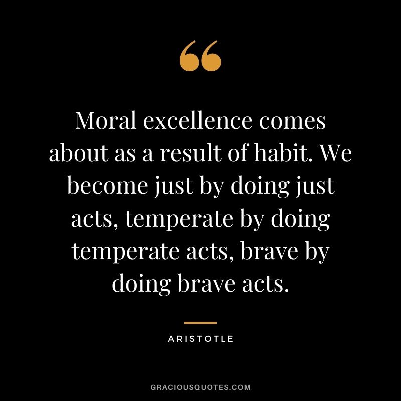 Moral excellence comes about as a result of habit. We become just by doing just acts, temperate by doing temperate acts, brave by doing brave acts. - Aristotle
