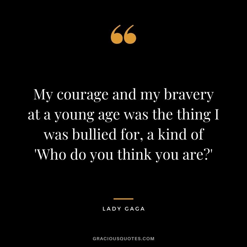 My courage and my bravery at a young age was the thing I was bullied for, a kind of 'Who do you think you are?' - Lady Gaga