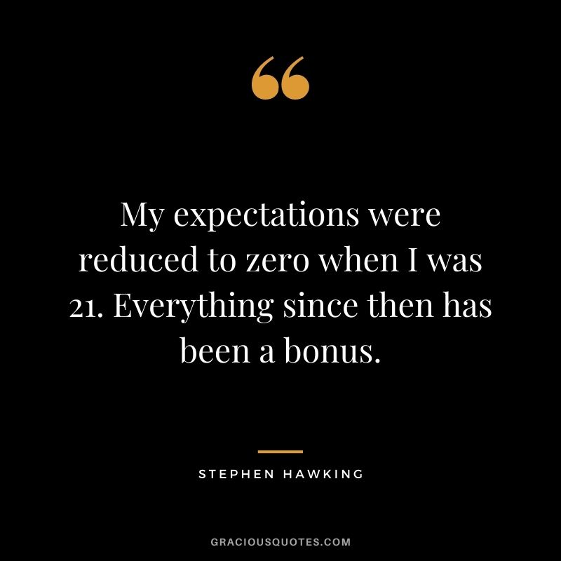 My expectations were reduced to zero when I was 21. Everything since then has been a bonus.