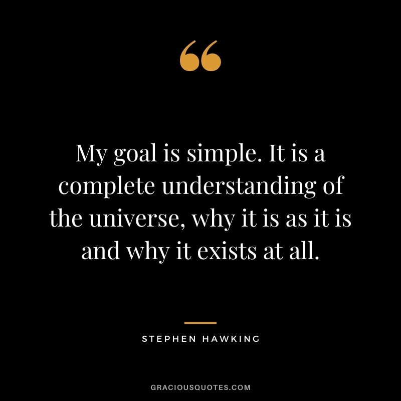 My goal is simple. It is a complete understanding of the universe, why it is as it is and why it exists at all.